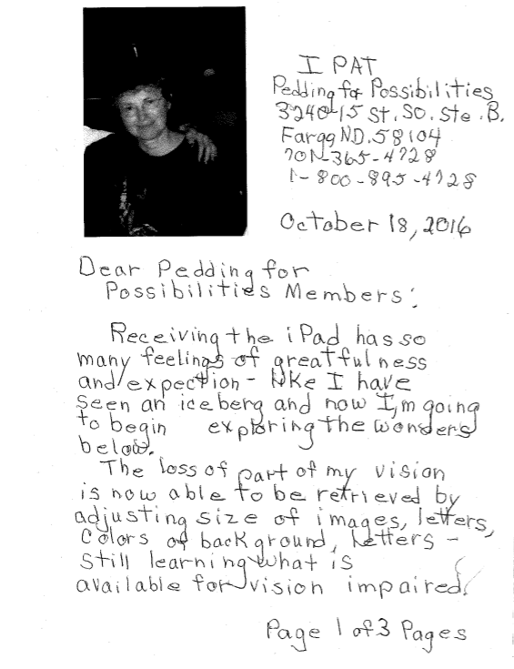 Dear Pedaling for Possibilities Members:  Receiving the iPad has so many feelings of gratefulness and expectation – like I have seen an iceberg and now I’m going to begin exploring the wonders below.  The loss of part of my vision is now able to be retrieved by adjusting size of images, letters, colors of background, letters – still learning what is available for vision impaired.
