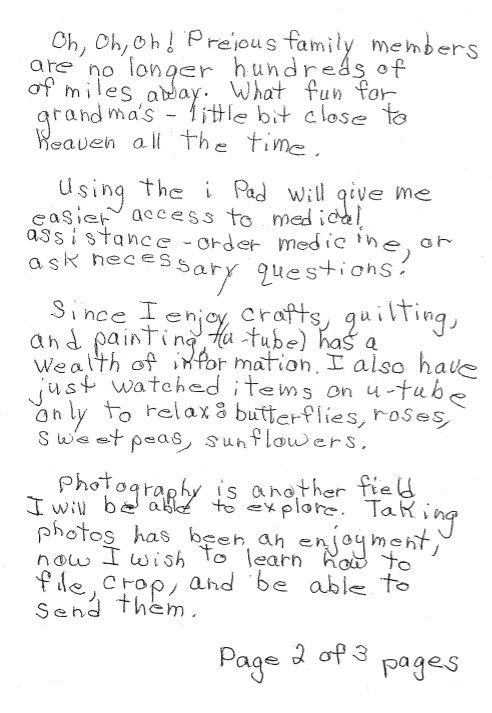 Oh, Oh, Oh! Precious family members are no longer hundreds of miles away. What fun for grandmas – little bit close to heaven all the time.  Using the iPad will give me easier access to medical assistance – order medicine, or ask necessary questions.  Since I enjoy crafts, quilting, and painting, YouTube has a wealth of information. I also have just watched items on YouTube only to relax: butterflies, roses, sweet peas, sunflowers.  Photography is another field I will be able to explore. Taking photos has been an enjoyment, no I wish to learn how to file, crop, and be able to send them.