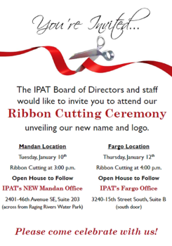 Your Invited.  The IPAT Board of Directors and Staff would like to invie you to attend our Ribbon Cutting Ceremony unveiling our new name and logo.  Mandan Location-Tuesday, January 10th at 3pm with Open House to follow.  IPAT's new Mandan Office 2401 46th Avenue SE, Suite 203.  Fargo Location- Thursday, January 12 at 4pm with Open House to follow.  IPAT's Fargo office 3240 15th Street South, Suite B.  Please come celebrate with us!