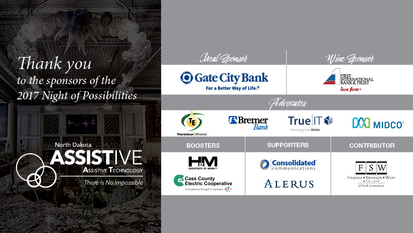 Thank you to the sponsors  of the 2017 Night of Possibilities. Gate City Bank. First International Bank and Trust. Theroldson Ethanol. Bremer Bank. TrueIT. Midco. H2M. Cass County Electric. Consolidated Communications. Alerus. FSW.