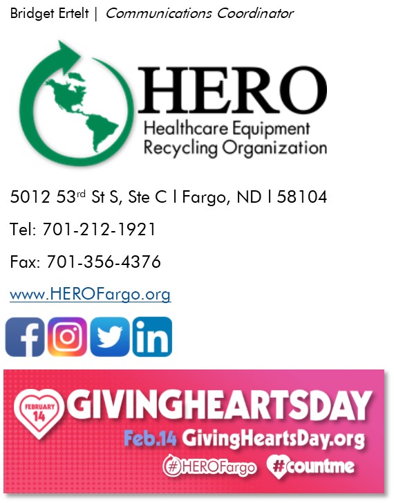 Bridget Erlet Communications Coordinator HERO Healthcare Equipment Recycling Organization 5012 53rd St S, Suite C Fargo, North Dakota 58104 Telephone: 701-212-1921 Fax: 701-356-4376 www.herofargo.org Giving Hearts Day February 14th givingheartsday.org #herofargo #countme